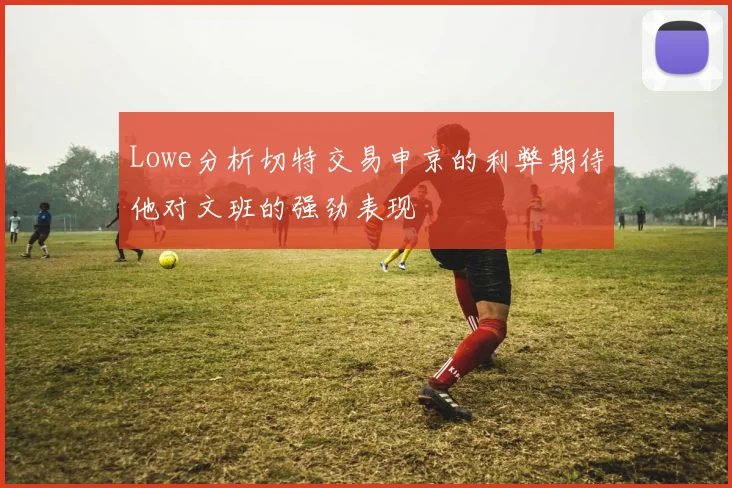 Lowe分析切特交易申京的利弊期待他对文班的强劲表现
