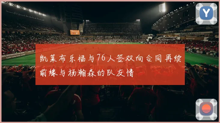 凯莱布乐福与76人签双向合同再续前缘与杨瀚森的队友情