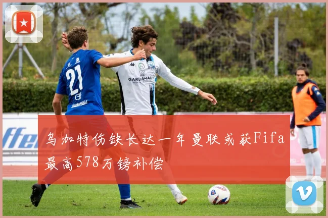 乌加特伤缺长达一年曼联或获Fifa最高578万镑补偿