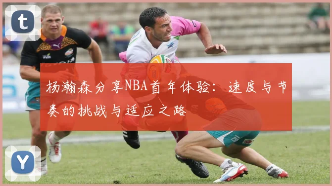 杨瀚森分享NBA首年体验：速度与节奏的挑战与适应之路