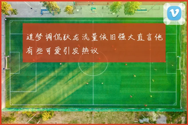 追梦调侃狄龙流量依旧强大直言他有些可爱引发热议