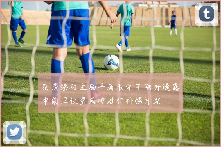 宿茂臻对主场平局表示不满并透露中前卫位置或将进行补强计划