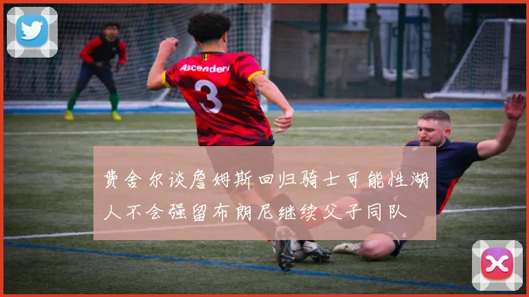 费舍尔谈詹姆斯回归骑士可能性湖人不会强留布朗尼继续父子同队