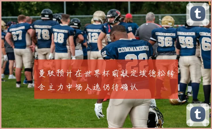 曼联预计在世界杯前敲定埃德松转会主力中场人选仍待确认