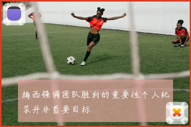 梅西强调团队胜利的重要性个人纪录并非首要目标