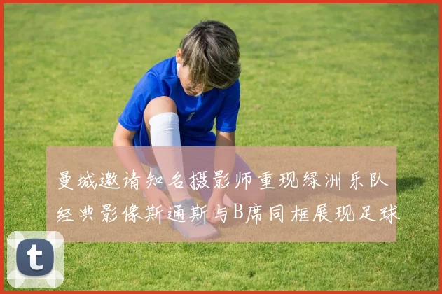 曼城邀请知名摄影师重现绿洲乐队经典影像斯通斯与B席同框展现足球魅力