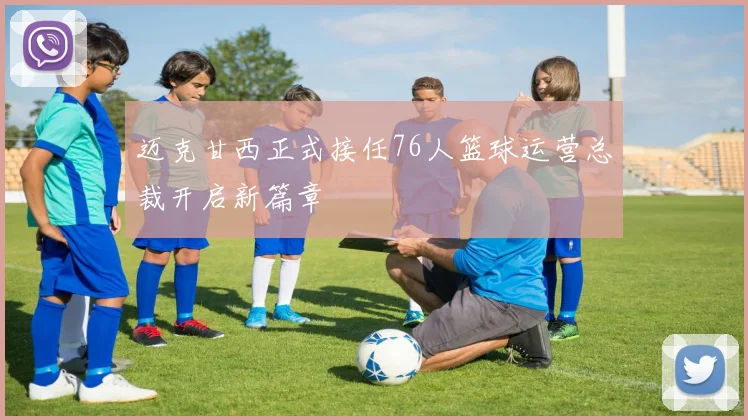 迈克甘西正式接任76人篮球运营总裁开启新篇章