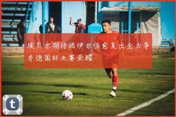 埃贝尔期待诺伊尔伤愈复出全力争夺德国杯决赛荣耀