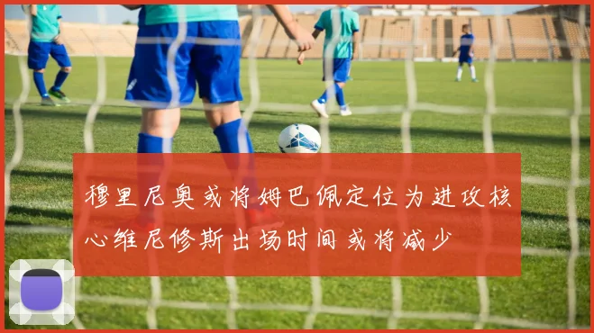 穆里尼奥或将姆巴佩定位为进攻核心维尼修斯出场时间或将减少