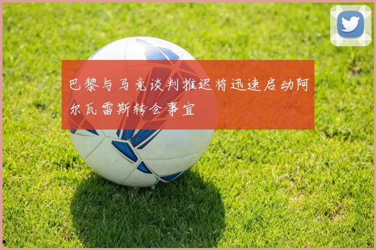 巴黎与马竞谈判推迟将迅速启动阿尔瓦雷斯转会事宜