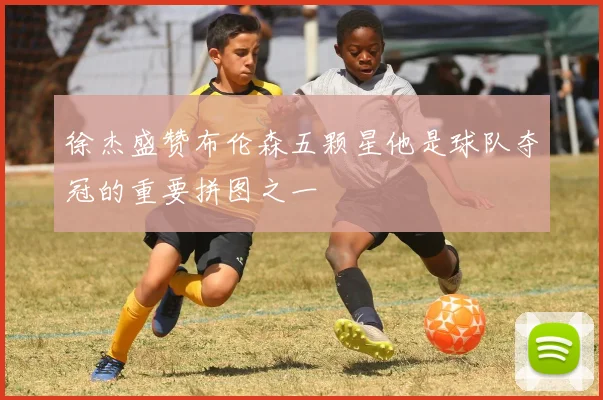 徐杰盛赞布伦森五颗星他是球队夺冠的重要拼图之一