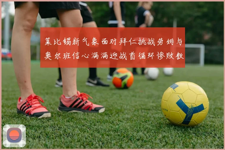 莱比锡新气象面对拜仁挑战劳姆与奥尔班信心满满迎战首循环惨败教训
