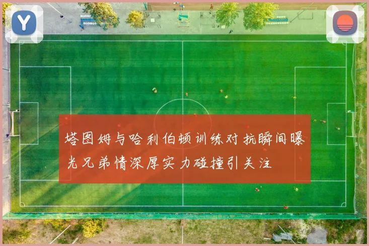 塔图姆与哈利伯顿训练对抗瞬间曝光兄弟情深厚实力碰撞引关注