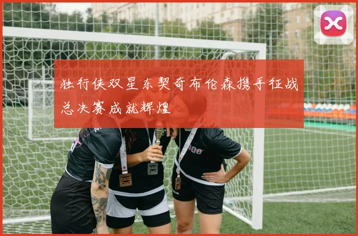 独行侠双星东契奇布伦森携手征战总决赛成就辉煌