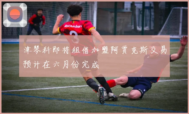 津琴科即将租借加盟阿贾克斯交易预计在六月份完成