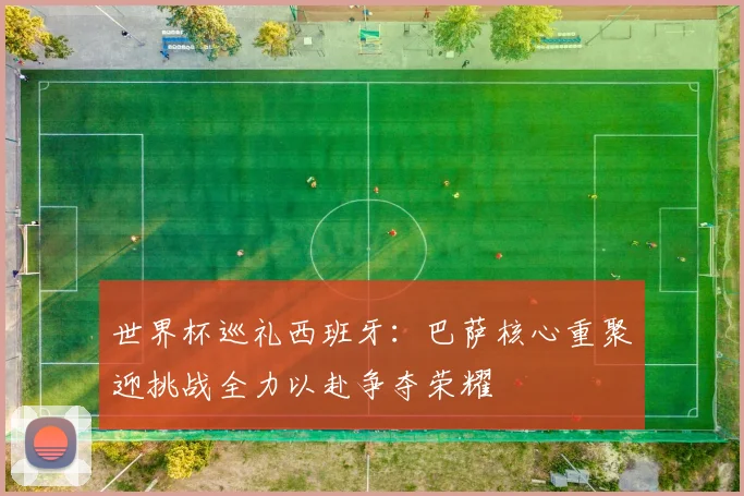世界杯巡礼西班牙：巴萨核心重聚迎挑战全力以赴争夺荣耀