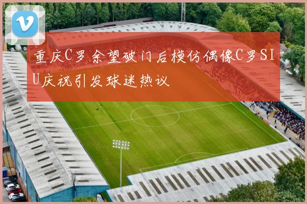 重庆C罗余望破门后模仿偶像C罗SIU庆祝引发球迷热议