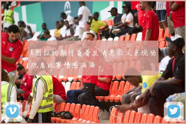 K图拉姆期待哥哥发消息因父亲现场观看比赛情感满满