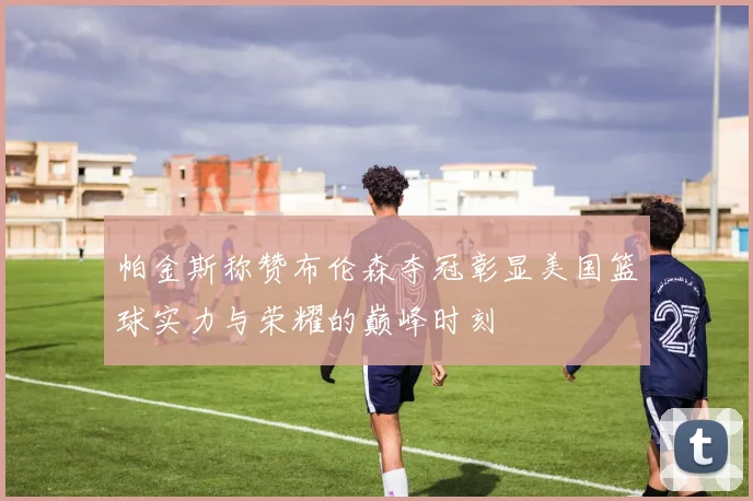 帕金斯称赞布伦森夺冠彰显美国篮球实力与荣耀的巅峰时刻