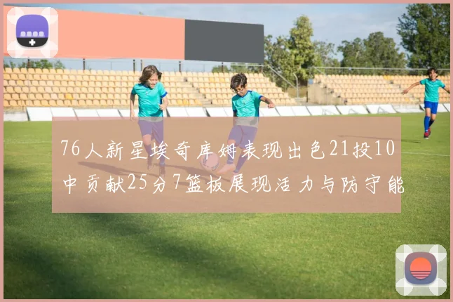 76人新星埃奇库姆表现出色21投10中贡献25分7篮板展现活力与防守能力