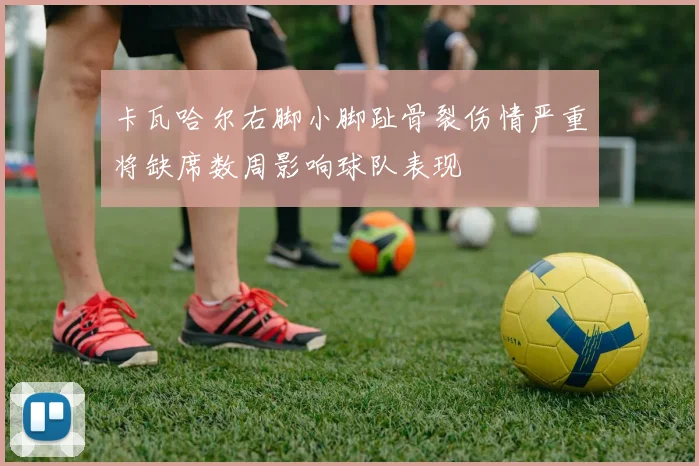 卡瓦哈尔右脚小脚趾骨裂伤情严重将缺席数周影响球队表现