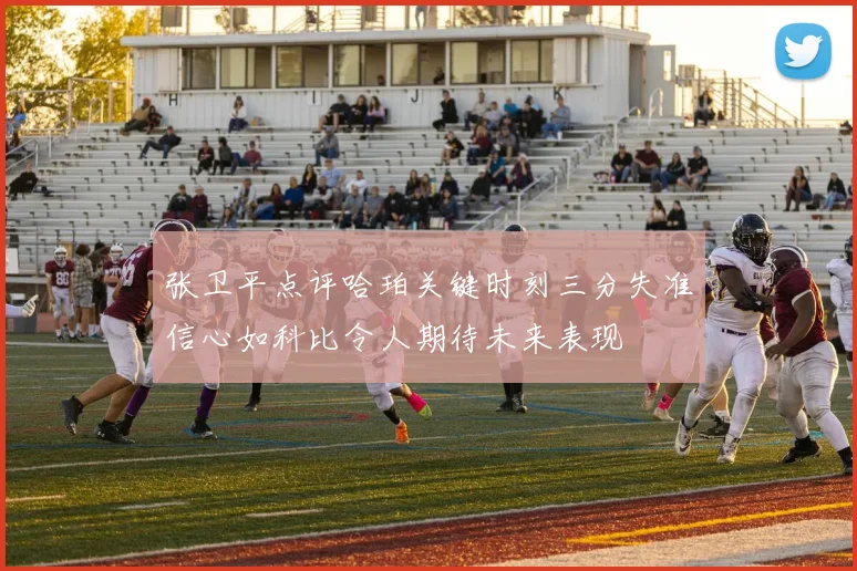 张卫平点评哈珀关键时刻三分失准信心如科比令人期待未来表现
