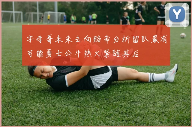 字母哥未来去向赔率分析留队最有可能勇士公牛热火紧随其后