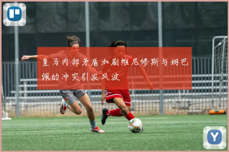 皇马内部矛盾加剧维尼修斯与姆巴佩的冲突引发风波