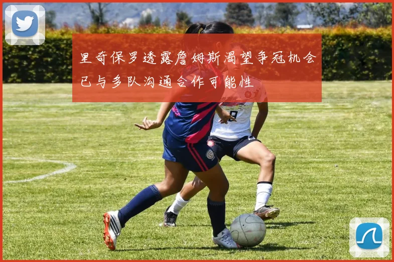 里奇保罗透露詹姆斯渴望争冠机会已与多队沟通合作可能性
