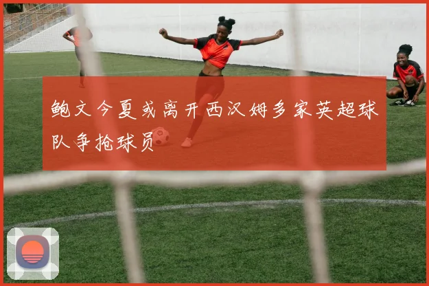 鲍文今夏或离开西汉姆多家英超球队争抢球员