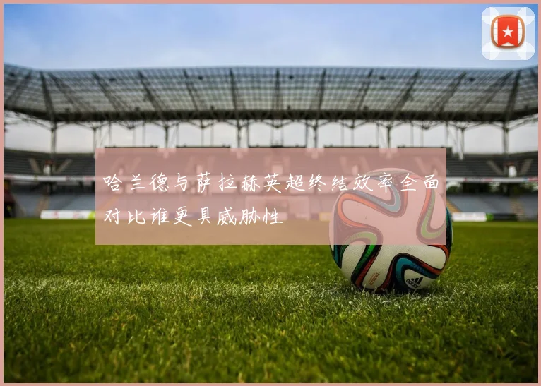 哈兰德与萨拉赫英超终结效率全面对比谁更具威胁性